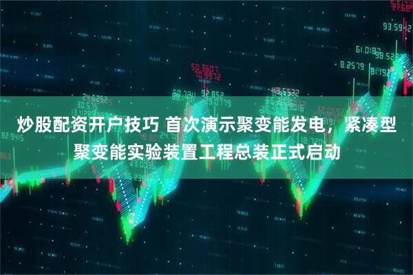 炒股配资开户技巧 首次演示聚变能发电，紧凑型聚变能实验装置工程总装正式启动