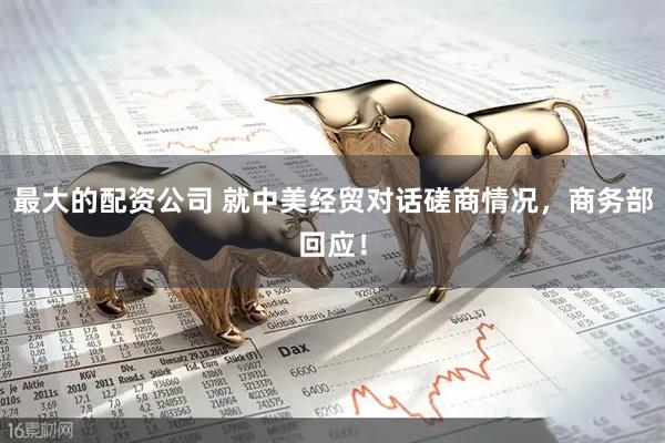 最大的配资公司 就中美经贸对话磋商情况，商务部回应！