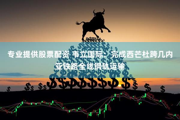 专业提供股票配资 韦立国际：完成西芒杜跨几内亚铁路全线钢轨运输