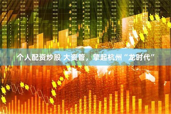 个人配资炒股 大资管，擎起杭州“龙时代”