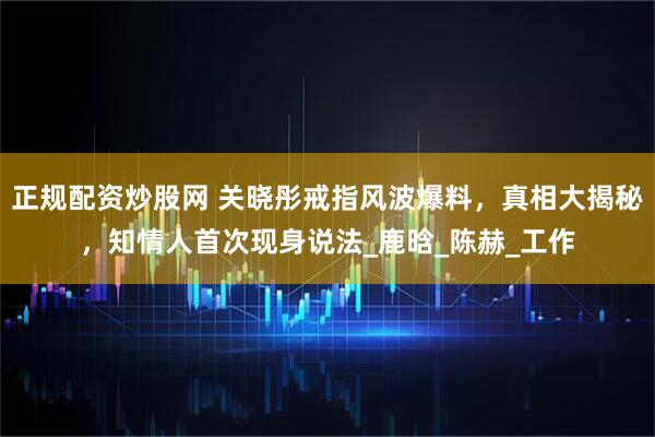 正规配资炒股网 关晓彤戒指风波爆料，真相大揭秘，知情人首次现身说法_鹿晗_陈赫_工作