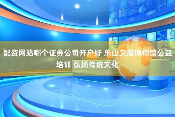 配资网站哪个证券公司开户好 乐山文庙博物馆公益培训 弘扬传统文化