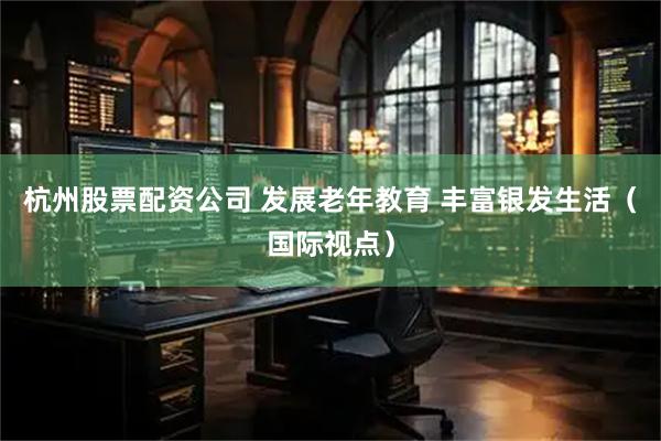 杭州股票配资公司 发展老年教育 丰富银发生活（国际视点）