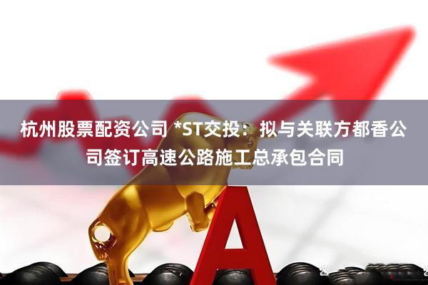 杭州股票配资公司 *ST交投：拟与关联方都香公司签订高速公路施工总承包合同