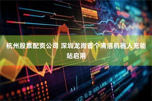 杭州股票配资公司 深圳龙岗首个清洁机器人充能站启用