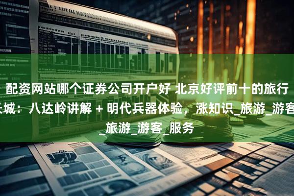 配资网站哪个证券公司开户好 北京好评前十的旅行社游长城：八达岭讲解 + 明代兵器体验，涨知识_旅游_游客_服务