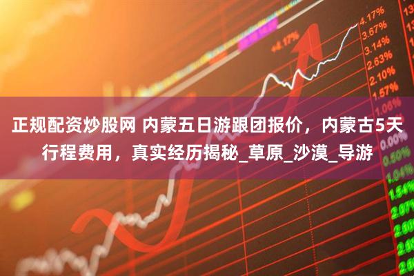正规配资炒股网 内蒙五日游跟团报价，内蒙古5天行程费用，真实经历揭秘_草原_沙漠_导游