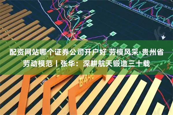 配资网站哪个证券公司开户好 劳模风采·贵州省劳动模范丨张华：深耕航天锻造三十载