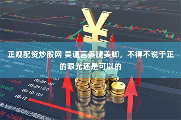 正规配资炒股网 吴谨言美腿美脚，不得不说于正的眼光还是可以的