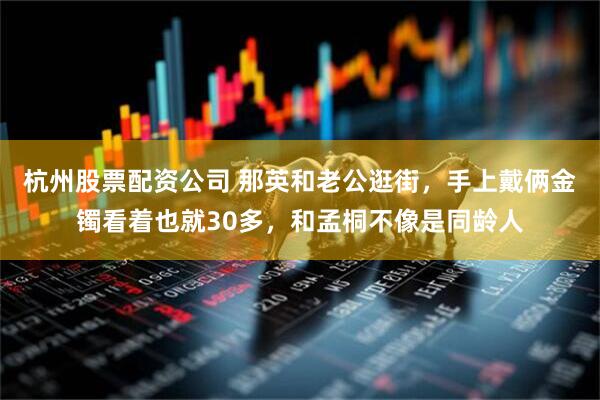 杭州股票配资公司 那英和老公逛街，手上戴俩金镯看着也就30多，和孟桐不像是同龄人