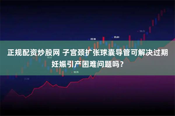 正规配资炒股网 子宫颈扩张球囊导管可解决过期妊娠引产困难问题吗?