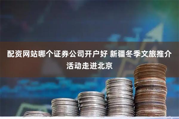 配资网站哪个证券公司开户好 新疆冬季文旅推介活动走进北京