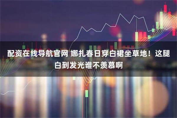 配资在线导航官网 娜扎春日穿白裙坐草地！这腿白到发光谁不羡慕啊