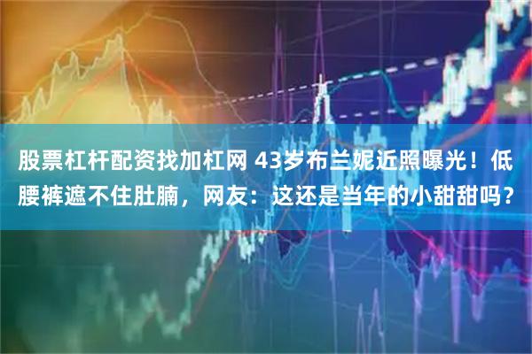 股票杠杆配资找加杠网 43岁布兰妮近照曝光！低腰裤遮不住肚腩，网友：这还是当年的小甜甜吗？
