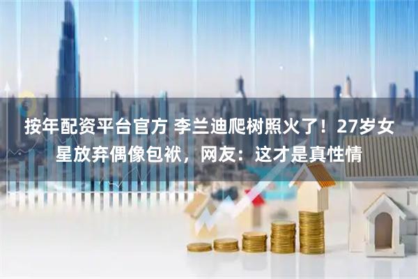 按年配资平台官方 李兰迪爬树照火了！27岁女星放弃偶像包袱，网友：这才是真性情