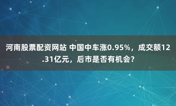 河南股票配资网站 中国中车涨0.95%，成交额12.31亿元，后市是否有机会？