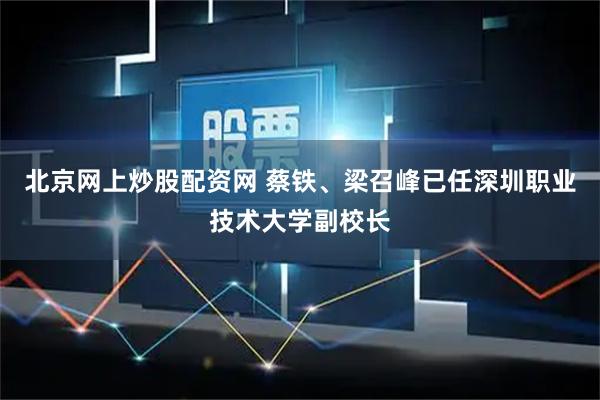 北京网上炒股配资网 蔡铁、梁召峰已任深圳职业技术大学副校长