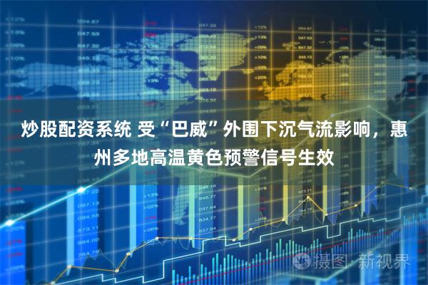 炒股配资系统 受“巴威”外围下沉气流影响，惠州多地高温黄色预警信号生效